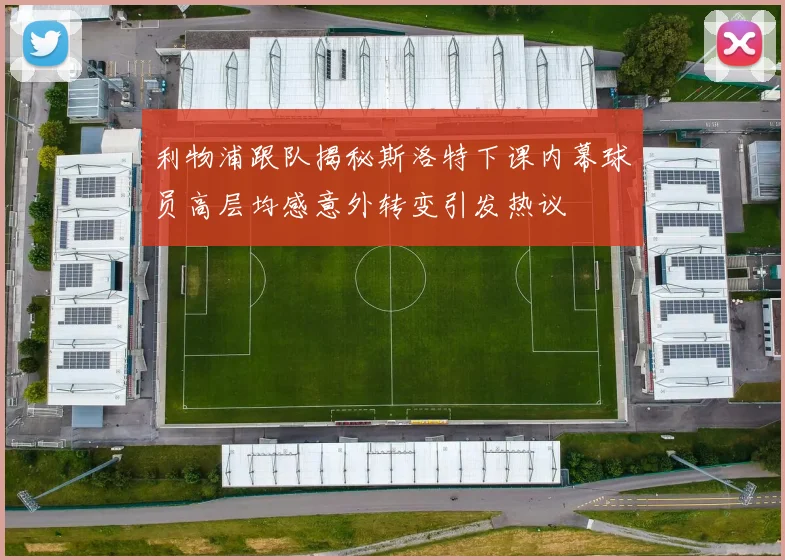 利物浦跟队揭秘斯洛特下课内幕球员高层均感意外转变引发热议