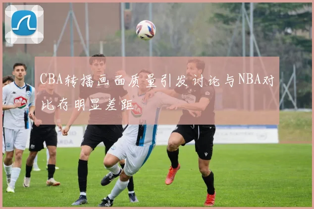 CBA转播画面质量引发讨论与NBA对比存明显差距