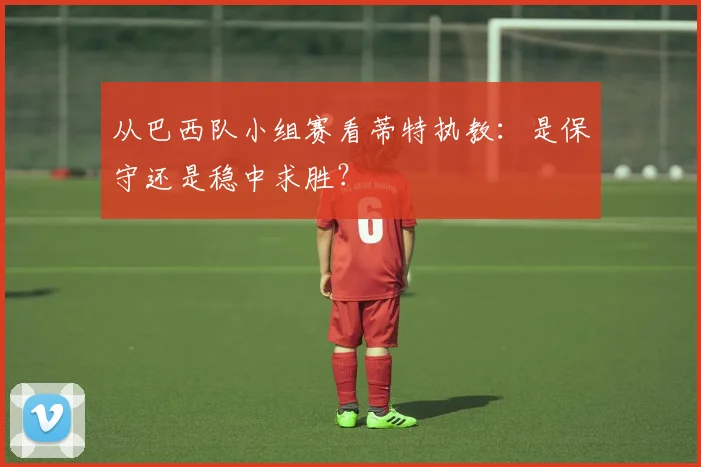 从巴西队小组赛看蒂特执教：是保守还是稳中求胜？