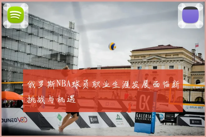 俄罗斯NBA球员职业生涯发展面临新挑战与机遇