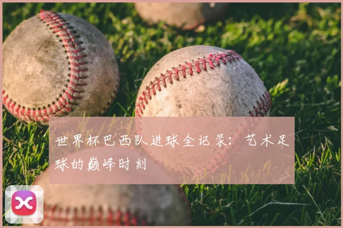 世界杯巴西队进球全记录:艺术足球的巅峰时刻