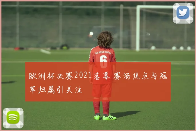 欧洲杯决赛2021落幕 赛场焦点与冠军归属引关注