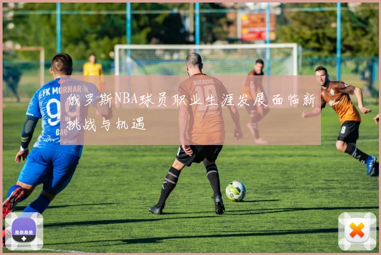 俄罗斯NBA球员职业生涯发展面临新挑战与机遇