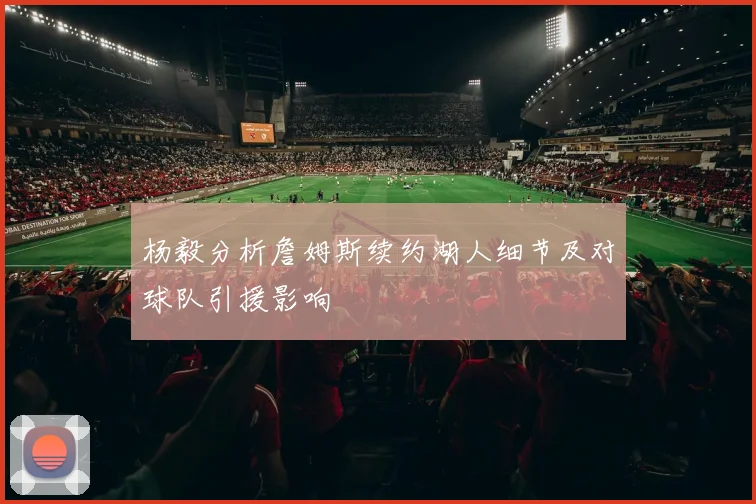杨毅分析詹姆斯续约湖人细节及对球队引援影响