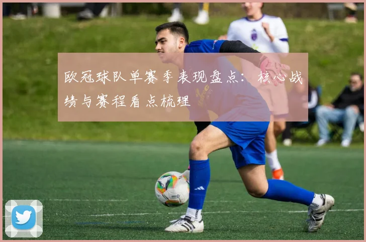 欧冠球队单赛季表现盘点：核心战绩与赛程看点梳理