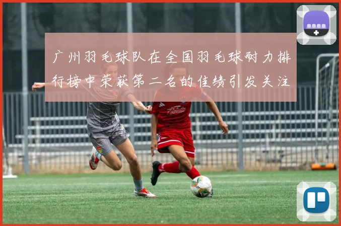 广州羽毛球队在全国羽毛球耐力排行榜中荣获第二名的佳绩引发关注