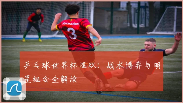 乒乓球世界杯混双:战术博弈与明星组合全解读