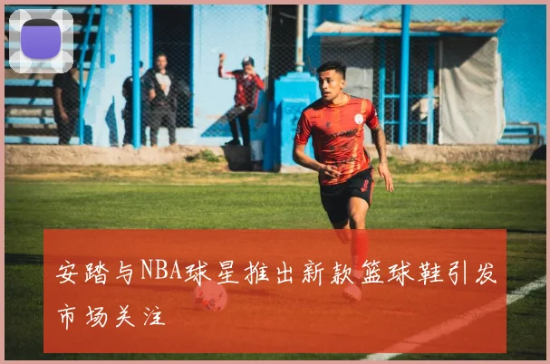 安踏与NBA球星推出新款篮球鞋引发市场关注