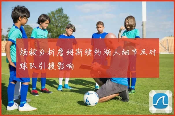 杨毅分析詹姆斯续约湖人细节及对球队引援影响