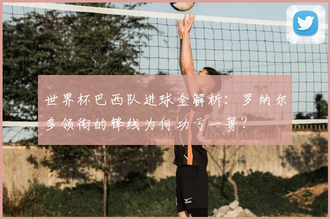 世界杯巴西队进球全解析:罗纳尔多领衔的锋线为何功亏一篑?
